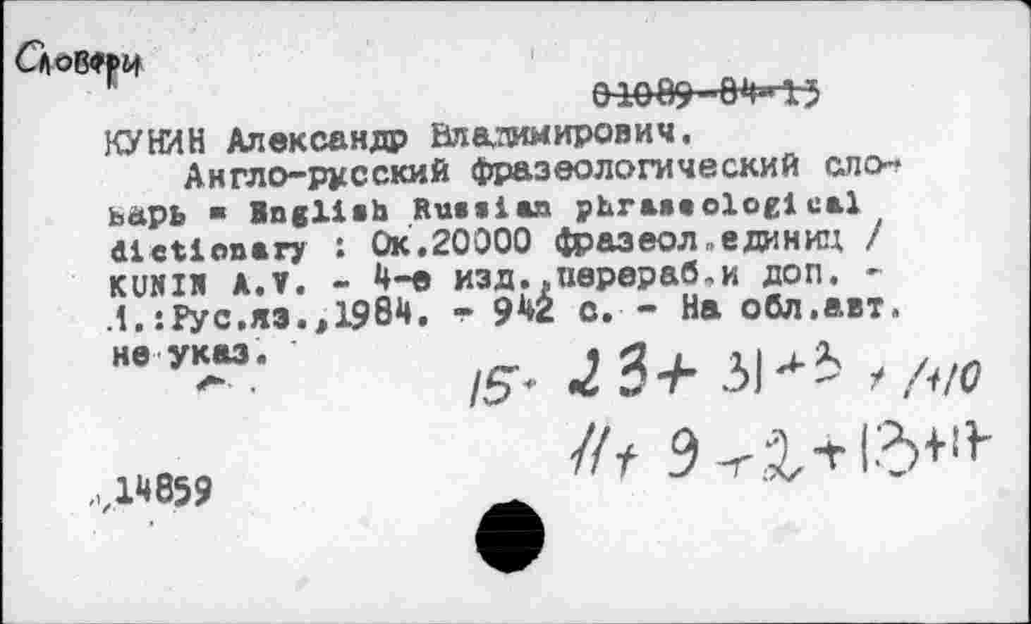 ﻿Словчи

КУНИН Александр Владимирович.
Англо-русский фразеологический ело-ьарь ■ Bngliih Russian phraseological dictionary : Ок.20000 фразеол„единиц / кunхи АЛ. - изд..перераб.и доп. -1.:Рус.яз.э 1984.	942 с. - На обл.авт.
не указ.
/5"<- 2 3 + 31л i / /НО
...wes?
//t э-галгь+1}'